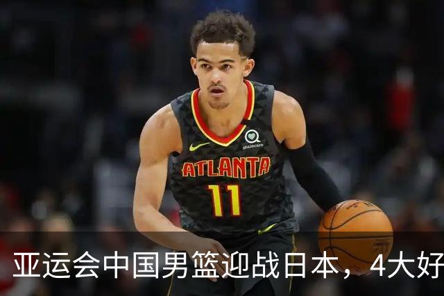 亚运会中国男篮迎战日本，4大好消息2个坏消息，男篮赢球机会来了