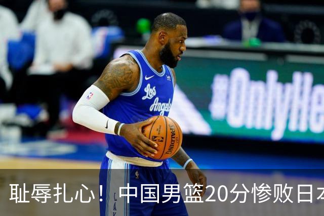 耻辱扎心！中国男篮20分惨败日本二队！终究还是走了国足的老路